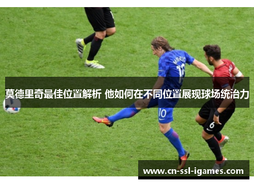 莫德里奇最佳位置解析 他如何在不同位置展现球场统治力