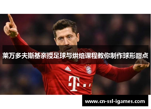 莱万多夫斯基亲授足球与烘焙课程教你制作球形甜点