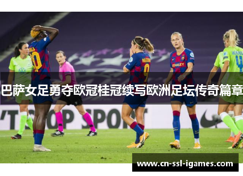 巴萨女足勇夺欧冠桂冠续写欧洲足坛传奇篇章
